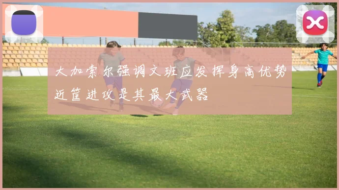 大加索尔强调文班应发挥身高优势近筐进攻是其最大武器