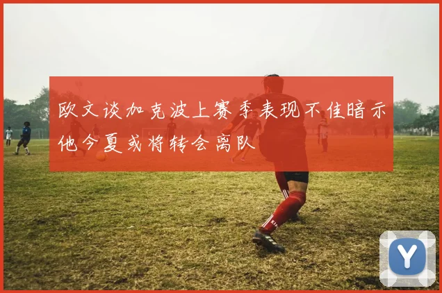 欧文谈加克波上赛季表现不佳暗示他今夏或将转会离队