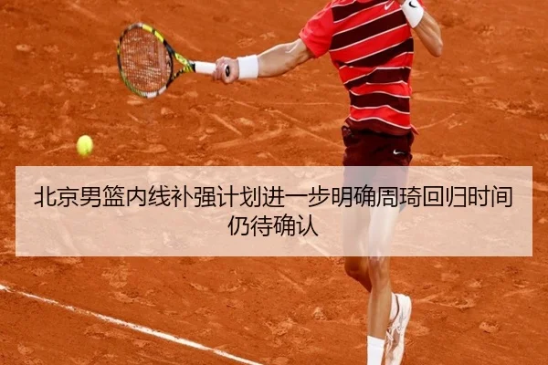 北京男篮内线补强计划进一步明确周琦回归时间仍待确认