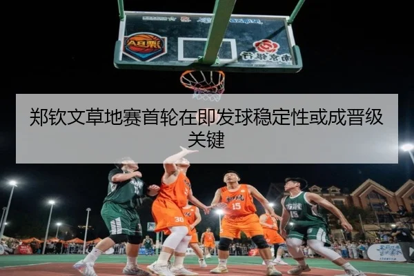 郑钦文草地赛首轮在即发球稳定性或成晋级关键