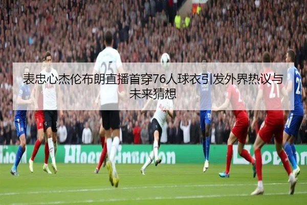 表忠心杰伦布朗直播首穿76人球衣引发外界热议与未来猜想