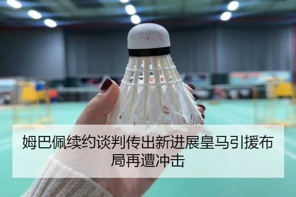 姆巴佩续约谈判传出新进展皇马引援布局再遭冲击